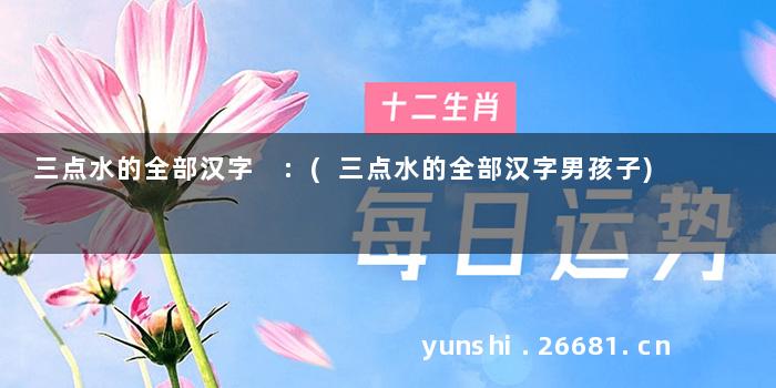 三点水的全部汉字 :(三点水的全部汉字男孩子)